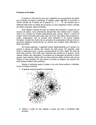 K-means ou K-média
K-means é uma técnica que usa o algoritmo de agrupamento de dados
por K-médias (K-means clustering). O objetivo deste algoritmo é encontrar a
melhor divisão de P dados em K grupos Ci, i = 1, ... K, de maneira que a
distância total entre os dados de um grupo e o seu respectivo centro, somada
por todos os grupos, seja minimizada.
Este método consiste em usar os valores dos primeiros n casos em um
arquivo de dados, como estimativas temporárias das médias dos k clusters,
onde k é o número de clusters especificado pelo usuário. Assim, o centro do
cluster inicial é formado para cada caso em torno dos dados mais próximos e,
então, comparados com os pontos mais distantes e os outros clusters
formados. A partir daí, dentro de um processo de atualização contínua e de um
processo interativo encontram-se os centros dos clusters finais [Monteiro e
Silva et al 2001].
Em outras palavras, o algoritmo atribui aleatoriamente os P pontos a K
grupos e calcula as médias dos vetores de cada grupo. Em seguida, cada
ponto é deslocado para o grupo correspondente ao vetor médio do qual ele
está mais próximo. Com este novo rearranjo dos pontos em K grupos, novos
vetores médios são calculados. O processo de re-alocação de pontos a novos
grupos cujos vetores médios são os mais próximos deles continua até que se
chegue a uma situação em que todos os pontos já estejam nos grupos dos
seus vetores médios mais próximos.
Abaixo é mostrado passo á passo e de uma forma prática e ilustrada,
como o k-means funciona:
1. É gerado randomicamente 3 centróides;
2. Atribuir a cada um dos objetos o grupo que tem o centróide mais
próximo
 