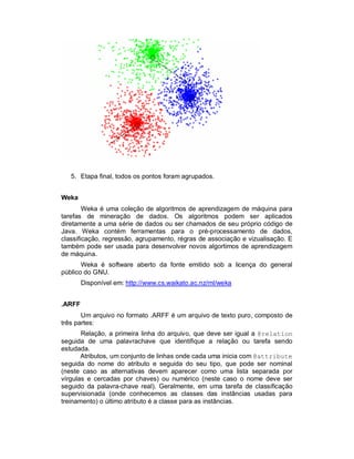 5. Etapa final, todos os pontos foram agrupados.
Weka
Weka é uma coleção de algoritmos de aprendizagem de máquina para
tarefas de mineração de dados. Os algoritmos podem ser aplicados
diretamente a uma série de dados ou ser chamados de seu próprio código de
Java. Weka contém ferramentas para o pré-processamento de dados,
classificação, regressão, agrupamento, régras de associação e vizualisação. E
também pode ser usada para desenvolver novos algortimos de aprendizagem
de máquina.
Weka é software aberto da fonte emitido sob a licença do general
público do GNU.
Disponível em: http://www.cs.waikato.ac.nz/ml/weka
.ARFF
Um arquivo no formato .ARFF é um arquivo de texto puro, composto de
três partes:
Relação, a primeira linha do arquivo, que deve ser igual a @relation
seguida de uma palavrachave que identifique a relação ou tarefa sendo
estudada.
Atributos, um conjunto de linhas onde cada uma inicia com @attribute
seguida do nome do atributo e seguida do seu tipo, que pode ser nominal
(neste caso as alternativas devem aparecer como uma lista separada por
vírgulas e cercadas por chaves) ou numérico (neste caso o nome deve ser
seguido da palavra-chave real). Geralmente, em uma tarefa de classificação
supervisionada (onde conhecemos as classes das instâncias usadas para
treinamento) o último atributo é a classe para as instâncias.
 