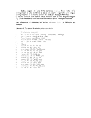 Dados, depois de uma linha contendo @data. Cada linha deve
corresponder a uma instância e deve ter valores separados por vírgula
correspondentes (e na mesma ordem) dos atributos da seção Atributos.
O arquivo também pode conter linhas iniciadas com o sinal de percentagem
(%). Estas linhas serão consideradas comentários e não serão processadas.
Para referência, o conteúdo do arquivo weather.arff é mostrado na
listagem 1.
Listagem 1: Conteúdo do arquivo weather.arff
1 @relation weather
2
3 @attribute outlook {sunny, overcast, rainy}
4 @attribute temperature real
5 @attribute humidity real
6 @attribute windy {TRUE, FALSE}
7 @attribute play {yes, no}
8
9 @data
10 sunny,85,85,FALSE,no
11 sunny,80,90,TRUE,no
12 overcast,83,86,FALSE,yes
13 rainy,70,96,FALSE,yes
14 rainy,68,80,FALSE,yes
15 rainy,65,70,TRUE,no
16 overcast,64,65,TRUE,yes
17 sunny,72,95,FALSE,no
18 sunny,69,70,FALSE,yes
19 rainy,75,80,FALSE,yes
20 sunny,75,70,TRUE,yes
21 overcast,72,90,TRUE,yes
22 overcast,81,75,FALSE,yes
23 rainy,71,91,TRUE,no
 