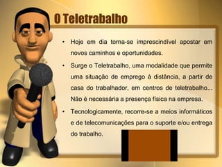 O Teletrabalho
• Hoje em dia torna-se imprescindível apostar em
novos caminhos e oportunidades.
• Surge o Teletrabalho, uma modalidade que permite
uma situação de emprego à distância, a partir de
casa do trabalhador, em centros de teletrabalho...
Não é necessária a presença física na empresa.
• Tecnologicamente, recorre-se a meios informáticos
e de telecomunicações para o suporte e/ou entrega
do trabalho.
 