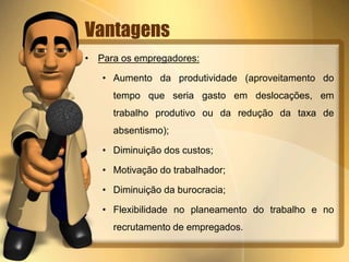 Vantagens
• Para os empregadores:
• Aumento da produtividade (aproveitamento do
tempo que seria gasto em deslocações, em
trabalho produtivo ou da redução da taxa de
absentismo);
• Diminuição dos custos;
• Motivação do trabalhador;
• Diminuição da burocracia;
• Flexibilidade no planeamento do trabalho e no
recrutamento de empregados.
 