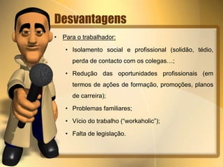 Desvantagens
• Para o trabalhador:
• Isolamento social e profissional (solidão, tédio,
perda de contacto com os colegas…;
• Redução das oportunidades profissionais (em
termos de ações de formação, promoções, planos
de carreira);
• Problemas familiares;
• Vício do trabalho (“workaholic”);
• Falta de legislação.
 