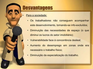Desvantagens
• Para a sociedade:
• Os trabalhadores não conseguem acompanhar
este desenvolvimento, tornando-se info-excluídos;
• Diminuição das necessidades de espaço (o que
diminui os lucros do setor imobiliário);
• Vulnerabilidade face à concorrência desleal;
• Aumento do desemprego em zonas onde era
necessário o trabalho físico;
• Diminuição da especialização do trabalho.
 
