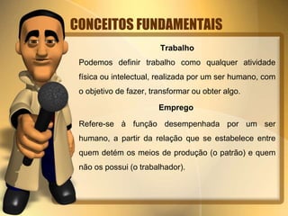 CONCEITOS FUNDAMENTAIS
Trabalho
Podemos definir trabalho como qualquer atividade
física ou intelectual, realizada por um ser humano, com
o objetivo de fazer, transformar ou obter algo.
Emprego
Refere-se à função desempenhada por um ser
humano, a partir da relação que se estabelece entre
quem detém os meios de produção (o patrão) e quem
não os possui (o trabalhador).
 
