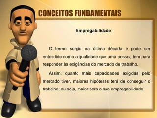 CONCEITOS FUNDAMENTAIS
Empregabilidade
O termo surgiu na última década e pode ser
entendido como a qualidade que uma pessoa tem para
responder às exigências do mercado de trabalho.
Assim, quanto mais capacidades exigidas pelo
mercado tiver, maiores hipóteses terá de conseguir o
trabalho; ou seja, maior será a sua empregabilidade.
 