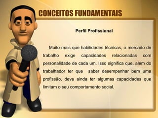 CONCEITOS FUNDAMENTAIS
Perfil Profissional
Muito mais que habilidades técnicas, o mercado de
trabalho exige capacidades relacionadas com
personalidade de cada um. Isso significa que, além do
trabalhador ter que saber desempenhar bem uma
profissão, deve ainda ter algumas capacidades que
limitam o seu comportamento social.
 