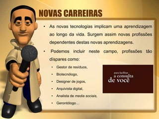 NOVAS CARREIRAS
• As novas tecnologias implicam uma aprendizagem
ao longo da vida. Surgem assim novas profissões
dependentes destas novas aprendizagens.
• Podemos incluir neste campo, profissões tão
díspares como:
• Gestor de resíduos,
• Biotecnólogo,
• Designer de jogos,
• Arquivista digital,
• Analista de media sociais,
• Gerontólogo…
 