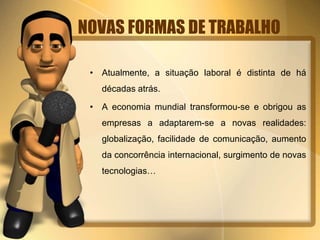 NOVAS FORMAS DE TRABALHO
• Atualmente, a situação laboral é distinta de há
décadas atrás.
• A economia mundial transformou-se e obrigou as
empresas a adaptarem-se a novas realidades:
globalização, facilidade de comunicação, aumento
da concorrência internacional, surgimento de novas
tecnologias…
 