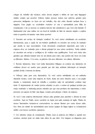 colegas de trabalho não técnicos, todos devem adquirir o hábito de usar uma linguagem
simples sempre que possível. Embora muitas pessoas tentem usar palavras grandes para
parecerem inteligentes ou boas em seu trabalho, elas não estão fazendo nenhum favor a
ninguém. Usar jargão ou vocabulário esotérico só cria a oportunidade para falha de
comunicação e faz as pessoas se sentirem mal por não entenderem o que você está dizendo. É
fundamental criar uma cultura em seu local de trabalho de falar de maneira simples e explicar
todas as questões da maneira mais direta possível.
2. Encontre um serviço de tradução confiável. Se você estiver trabalhando em escritórios
internacionais, peça a ajuda de um tradutor qualificado ou encontre um serviço de tradução
que atenda às suas necessidades. Cada documento considerado importante para toda a
empresa deve ser traduzido para o idioma principal de seus outros escritórios. Tenha cuidado
ao encontrar um serviço e certifique-se de verificar suas qualificações. Você verá vários sites
gratuitos que afirmam traduzir texto de um idioma para outro, mas podem não levar em conta
os diferentes dialetos. E às vezes, as palavras têm usos diferentes em culturas diferentes.
3. Recrute intérpretes. Quer você tenha funcionários bilíngues ou contrate um, intérpretes de
confiança devem ser usados para garantir que não haja nenhuma informação ou instrução
perdida devido à barreira do idioma.
4. Ofereça aulas para seus funcionários. Se você estiver trabalhando em um ambiente
altamente técnico, como uma empresa de SaaS, inclua um curso intensivo para o seu jargão
durante o treinamento inicial de trabalho e considere aulas de aprendizado contínuo mais
tarde. O departamento de vendas precisa entender os prós e contras de qualquer produto que
esteja vendendo; o marketing precisa entender por que seus produtos são importantes; e todos
precisam ser capazes de falar uma língua comum para planejar o futuro da empresa.
Se você é uma empresa internacional, ofereça aulas gratuitas para aprender o idioma de outro
escritório. Aqui na Nulab, nosso escritório no Japão tem aulas semanais de inglês. Muitos de
nossos funcionários tornaram-se conversadores ou mesmo fluentes por causa dessas aulas.
Isso abriu um mundo de oportunidades para nossas equipes de língua inglesa se comunicarem
melhor com nossos escritórios japoneses.
5. Use métodos visuais de comunicação. Muitas vezes as palavras nos falham e, quando isso
acontece, mostrar pode ser muito mais eficaz do que dizer. Use imagens ou diagramas para
 