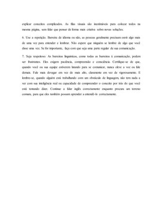 explicar conceitos complicados. As filas visuais são inestimáveis para colocar todos na
mesma página, sem falar que pensar de forma mais criativa sobre novas soluções.
6. Use a repetição. Barreira de idioma ou não, as pessoas geralmente precisam ouvir algo mais
de uma vez para entender e lembrar. Não espere que ninguém se lembre de algo que você
disse uma vez. Se for importante, faça com que seja uma parte regular de sua comunicação.
7. Seja respeitoso. As barreiras linguísticas, como todas as barreiras à comunicação, podem
ser frustrantes. Eles exigem paciência, compreensão e consciência. Certifique-se de que,
quando você ou sua equipe estiverem lutando para se comunicar, nunca eleve a voz ou fale
demais. Fale mais devagar em vez de mais alto, claramente em vez de vigorosamente. E
lembre-se, quando alguém está trabalhando com um obstáculo de linguagem, não tem nada a
ver com sua inteligência real ou capacidade de compreender o conceito por trás do que você
está tentando dizer. Continue a falar inglês correctamente enquanto procura um terreno
comum, para que eles também possam aprender a entendê-lo correctamente.
 