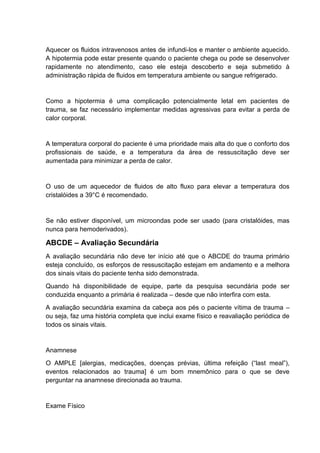 Aquecer os fluidos intravenosos antes de infundi-los e manter o ambiente aquecido.
A hipotermia pode estar presente quando o paciente chega ou pode se desenvolver
rapidamente no atendimento, caso ele esteja descoberto e seja submetido à
administração rápida de fluidos em temperatura ambiente ou sangue refrigerado.
Como a hipotermia é uma complicação potencialmente letal em pacientes de
trauma, se faz necessário implementar medidas agressivas para evitar a perda de
calor corporal.
A temperatura corporal do paciente é uma prioridade mais alta do que o conforto dos
profissionais de saúde, e a temperatura da área de ressuscitação deve ser
aumentada para minimizar a perda de calor.
O uso de um aquecedor de fluidos de alto fluxo para elevar a temperatura dos
cristalóides a 39°C é recomendado.
Se não estiver disponível, um microondas pode ser usado (para cristalóides, mas
nunca para hemoderivados).
ABCDE – Avaliação Secundária
A avaliação secundária não deve ter início até que o ABCDE do trauma primário
esteja concluído, os esforços de ressuscitação estejam em andamento e a melhora
dos sinais vitais do paciente tenha sido demonstrada.
Quando há disponibilidade de equipe, parte da pesquisa secundária pode ser
conduzida enquanto a primária é realizada – desde que não interfira com esta.
A avaliação secundária examina da cabeça aos pés o paciente vítima de trauma –
ou seja, faz uma história completa que inclui exame físico e reavaliação periódica de
todos os sinais vitais.
Anamnese
O AMPLE [alergias, medicações, doenças prévias, última refeição (“last meal”),
eventos relacionados ao trauma] é um bom mnemônico para o que se deve
perguntar na anamnese direcionada ao trauma.
Exame Físico
 
