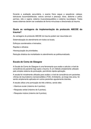 Durante a avaliação secundária, o exame físico segue a sequência: cabeça;
estruturas bucomaxilofaciais; coluna cervical e pescoço; tórax, abdome e pelve;
períneo, reto e vagina; sistema musculoesquelético e sistema neurológico. Todos
esses sistemas devem ser avaliados de forma minuciosa e direcionada ao trauma.
Quais as vantagens da implementação do protocolo ABCDE do
trauma?
As vantagens do protocolo ABCDE do trauma podem ser resumidas em:
Sistematização do atendimento em todos os locais;
Esforços coordenados e treinados;
Rapidez e eficácia;
Hierarquização de prioridades;
Redução drástica da mortalidade no atendimento ao politraumatizado.
Escala de Coma de Glasgow
A Escala de Coma de Glasgow é uma ferramenta que avalia e calcula o nível de
consciência do paciente logo após o trauma. É um método amplamente utilizado
pelo simples sistema de pontuação, permitindo rápida aplicação.
A escala foi inicialmente utilizada para avaliar o nível de consciência em pacientes
vítimas de traumatismo cranioencefálico (TCE). Entretanto, ao longo dos anos, foi
sendo amplamente aplicada em outros pacientes agudamente doentes.
A escala utiliza uma pontuação de três critérios, sendo eles:
• Abertura ocular (máximo de 4 pontos);
• Resposta verbal (máximo de 5 pontos);
• Resposta motora (máximo de 6 pontos).
 