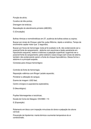 Punção de alívio;
Curativo de três pontos;
Drenagem de torácica;
Reavaliação do atendimento primário (ABCDE);
C (Circulação)
Bulhas rítmicas e normofonéticas em 2T, ausência de bulhas extras ou sopros;
Buscar por sinais de Choque: pele fria; pulso filiforme, rápido e simétrico, Tempo de
enchimento capilar maior que 2 segundos;
Buscar por focos de hemorragia: toráx já foi avaliado no B, não evidenciando ser a
possível fonte de sangramento; abdome com equimose e lesão penetrante em
hipocôndrio esquerdo, reativo e doloroso a palpação superficial, sugerindo ser a
possível fonte do sangramento; pelve estável e ossos longos sem sinais de edema,
também não evidenciando serem a fonte do choque hipovolêmico. Dessa forma o
abdome é a principal suspeita.
Condutas para choque hemorrágico:
Controle da fonte de hemorragia;
Reposição volêmica com Ringer Lactato aquecido;
Ponderar a utilização do sangue;
Exame de imagem: USG fast;
Centro cirúrgico à Laparatomia exploratória;
D (Neurológico)
Pupilas fotorreagentes e isocóricas;
Escala de Coma de Glasgow: O3V4M6 = 13
E (Exposição)
Rolamento em bloco com inspeção minuciosa do dorso e palpação da coluna
cervical.
Prevenção de hipotermia: manta térmica e aumentar temperatura do ar
condicionado.
 
