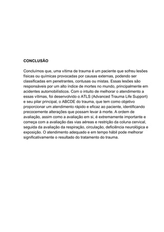 CONCLUSÃO
Concluímos que, uma vítima de trauma é um paciente que sofreu lesões
físicas ou químicas provocadas por causas externas, podendo ser
classificadas em penetrantes, contusas ou mistas. Essas lesões são
responsáveis por um alto índice de mortes no mundo, principalmente em
acidentes automobilísticos. Com o intuito de melhorar o atendimento a
essas vítimas, foi desenvolvido o ATLS (Advanced Trauma Life Support)
e seu pilar principal, o ABCDE do trauma, que tem como objetivo
proporcionar um atendimento rápido e eficaz ao paciente, identificando
precocemente alterações que possam levar à morte. A ordem de
avaliação, assim como a avaliação em si, é extremamente importante e
começa com a avaliação das vias aéreas e restrição da coluna cervical,
seguida da avaliação da respiração, circulação, deficiência neurológica e
exposição. O atendimento adequado e em tempo hábil pode melhorar
significativamente o resultado do tratamento do trauma.
 