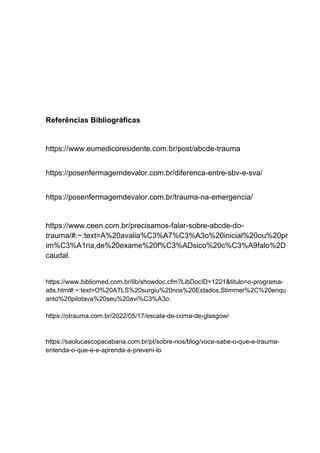 Referências Bibliográficas
https://www.eumedicoresidente.com.br/post/abcde-trauma
https://posenfermagemdevalor.com.br/diferenca-entre-sbv-e-sva/
https://posenfermagemdevalor.com.br/trauma-na-emergencia/
https://www.ceen.com.br/precisamos-falar-sobre-abcde-do-
trauma/#:~:text=A%20avalia%C3%A7%C3%A3o%20inicial%20ou%20pr
im%C3%A1ria,de%20exame%20f%C3%ADsico%20c%C3%A9falo%2D
caudal.
https://www.bibliomed.com.br/lib/showdoc.cfm?LibDocID=1221&titulo=o-programa-
atls.html#:~:text=O%20ATLS%20surgiu%20nos%20Estados,Stimmer%2C%20enqu
anto%20pilotava%20seu%20avi%C3%A3o.
https://otrauma.com.br/2022/05/17/escala-de-coma-de-glasgow/
https://saolucascopacabana.com.br/pt/sobre-nos/blog/voce-sabe-o-que-e-trauma-
entenda-o-que-e-e-aprenda-a-preveni-lo
 