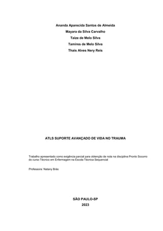 Ananda Aparecida Santos de Almeida
Mayara da Silva Carvalho
Taize de Melo Silva
Tamires de Melo Silva
Thais Alves Nery Reis
ATLS SUPORTE AVANÇADO DE VIDA NO TRAUMA
Trabalho apresentado como exigência parcial para obtenção de nota na disciplina Pronto Socorro
do curso Técnico em Enfermagem na Escola Técnica Sequencial
Professora: Natany Brás
SÃO PAULO-SP
2023
 