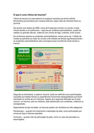 O que é uma vítima de trauma?
Vítima de trauma (ou traumatismo) é qualquer paciente que tenha sofrido
ferimento(s) provocado(s) por causas externas, sejam eles de natureza física ou
química.
De acordo com dados da OMS, cerca de 9 pessoas morrem no mundo a cada
minuto devido a um politrauma – seja ele por acidente automobilístico, queda de
médias ou grandes alturas, violência com armas de fogo, incêndio, entre outros.
Se contarmos apenas os acidentes automobilísticos, temos cerca de 1 milhão de
mortes anualmente ao redor do mundo e 50 milhões de feridos significativamente –
os acidentes automobilísticos são a principal causa mundial de morte devido a
trauma.
Segundo os dicionários, a palavra “trauma” pode ser definida como perturbações
causadas por lesões físicas ou experiências emocionais desagradáveis que ficam
marcadas na mente de um indivíduo. Apesar de a segunda definição ser a mais
comum, um trauma, para os médicos, está relacionado com acidentes, violência ou
autoagressão.
Dependendo do tipo de lesão, os traumas podem ser divididos em três categorias:
Penetrantes – quando há rompimento e laceração da pele, como perfurações por
armas de fogo e fraturas expostas;
Contusos – quando não há perfuração da pele, como no caso de pancadas ou
escorregões;
 