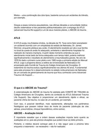 Mistos – uma combinação dos dois tipos, bastante comuns em acidentes de trânsito,
por exemplo.
Graças a esses números assustadores, nas últimas décadas a comunidade médica
decidiu sistematizar e triar pacientes politraumatizados com o emprego do ATLS
(advanced trauma life support) e um de seus maiores pilares, o ABCDE do trauma.
ATLS
O ATLS surgiu nos Estados Unidos, na década de 70. Teve como fator precipitador
um acidente ocorrido com um ortopedista do estado de Nebraska, Dr. James
Stimmer, enquanto pilotava seu avião. O atendimento recebido por ele e sua família
no local da queda do avião foi adequado, entretanto o atendimento hospitalar foi
realizado de maneira imprópria. A partir deste momento entendeu-se que o
atendimento inicial dado de forma adequada e em tempo hábil, poderia melhorar
significativamente o resultado do atendimento a traumatizados graves. No ano de
1978 foi dado o primeiro curso piloto e em 1980 surgiu a primeira edição do Manual
ATLS. Logo o programa deixou a esfera da Universidade de Nebraska e foi
encampado pelo Comitê de Trauma do Colégio Americano de Cirurgiões. O
tratamento do trauma evoluiu significativamente nos últimos 40 anos. Fundamental
para este processo foi o desenvolvimento no estado norte-americano de Nebraska
de um conceito de gerenciamento de trauma que ficou conhecido como Advanced
Trauma Life Support ...
O que é o ABCDE do Trauma?
A sistematização do ABCDE do trauma foi adotada pelo COMITÊ DE TRAUMA do
Colégio Americano de Cirurgiões, dentro do conteúdo do ATLS (Advanced Trauma
Life Support). Seu objetivo é proporcionar um atendimento rápido e eficaz, ao
paciente vítima de trauma, no caso de um acidente, por exemplo.
Com isso, é possível identificar, mais rapidamente, alterações nos parâmetros
fisiológicos que possam indicar risco de morte do paciente (obstrução de vias
aéreas, pneumotórax, choque hipovolêmico, entre outros).
ABCDE – Avaliação Inicial
É importante ressaltar que a ordem dessas avaliações importa tanto quanto as
avaliações em si, pois ela prioriza situações que podem levar ao óbito primeiro.
Portanto, o médico deverá começar pelo A e não seguir para a próxima letra
enquanto o tratamento – se necessário – não for realizado.
 