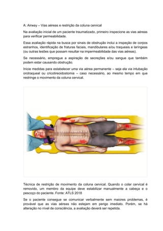 A: Airway – Vias aéreas e restrição da coluna cervical
Na avaliação inicial de um paciente traumatizado, primeiro inspecione as vias aéreas
para verificar permeabilidade.
Essa avaliação rápida na busca por sinais de obstrução inclui a inspeção de corpos
estranhos, identificação de fraturas faciais, mandibulares e/ou traqueais e laríngeas
(ou outras lesões que possam resultar na impermeabilidade das vias aéreas).
Se necessário, empregue a aspiração de secreções e/ou sangue que também
podem estar causando obstrução.
Inicie medidas para estabelecer uma via aérea permanente – seja ela via intubação
orotraqueal ou cricotireoidostomia – caso necessário, ao mesmo tempo em que
restringe o movimento da coluna cervical.
Técnica de restrição de movimento da coluna cervical. Quando o colar cervical é
removido, um membro da equipe deve estabilizar manualmente a cabeça e o
pescoço do paciente. Fonte: ATLS 2018
Se o paciente consegue se comunicar verbalmente sem maiores problemas, é
provável que as vias aéreas não estejam em perigo imediato. Porém, se há
alteração no nível de consciência, a avaliação deverá ser repetida.
 