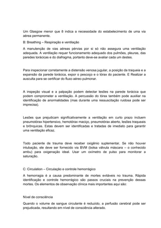 Um Glasgow menor que 8 indica a necessidade do estabelecimento de uma via
aérea permanente.
B: Breathing – Respiração e ventilação
A manutenção de vias aéreas pérvias por si só não assegura uma ventilação
adequada. A ventilação requer funcionamento adequado dos pulmões, pleuras, das
paredes torácicas e do diafragma, portanto deve-se avaliar cada um destes.
Para inspecionar corretamente a distensão venosa jugular, a posição da traqueia e a
expansão da parede torácica, expor o pescoço e o tórax do paciente. E Realizar a
ausculta para se certificar do fluxo aéreo pulmonar.
A inspeção visual e a palpação podem detectar lesões na parede torácica que
podem comprometer a ventilação. A percussão do tórax também pode auxiliar na
identificação de anormalidades (mas durante uma ressuscitação ruidosa pode ser
imprecisa).
Lesões que prejudicam significativamente a ventilação em curto prazo incluem
pneumotórax hipertensivo, hemotórax maciço, pneumotórax aberto, lesões traqueais
e brônquicas. Estas devem ser identificadas e tratadas de imediato para garantir
uma ventilação eficaz.
Todo paciente de trauma deve receber oxigênio suplementar. Se não houver
intubação, ele deve ser fornecido via BVM (bolsa válvula máscara – o conhecido
ambu) para oxigenação ideal. Usar um oxímetro de pulso para monitorar a
saturação.
C: Circulation – Circulação e controle hemorrágico
A hemorragia é a causa predominante de mortes evitáveis no trauma. Rápida
identificação e controle hemorrágico são passos cruciais na prevenção dessas
mortes. Os elementos de observação clínica mais importantes aqui são:
Nível de consciência
Quando o volume de sangue circulante é reduzido, a perfusão cerebral pode ser
prejudicada, resultando em nível de consciência alterado.
 