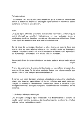 Perfusão cutânea
Um paciente com volume circulante prejudicado pode apresentar extremidades
pálidas e demora no retorno da circulação capilar (tempo de reperfusão capilar
aumentado ou “sinal da unha branca”).
Pulso
Um pulso rápido e filiforme tipicamente é um sinal de hipovolemia. Avaliar um pulso
central (femoral ou carotídeo) bilateralmente em sua qualidade, tempo e
regularidade. Ausência de pulsos centrais que não podem ser atribuídos a fatores
locais significam necessidade de ação ressuscitativa imediata.
Se há sinais de hemorragia, identificar se ela é interna ou externa. Caso seja
externa, deve ser estancada imediatamente com pressão manual ou, dependendo
do local, torniquete (que vem com o risco de isquemia do membro caso seja mantido
por muito tempo – avaliar se há risco de vida caso não realizado).
As principais áreas de hemorragia interna são tórax, abdome, retroperitônio, pelve e
ossos longos.
A fonte de sangramento é geralmente identificada por exame físico e imagem (por
exemplo, Rx de tórax, Rx de pélvis, avaliação focada com ultrassonografia para
trauma – o FAST – ou lavagem peritoneal diagnóstica).
O manejo pode incluir drenagem torácica e aplicação de um dispositivo estabilizador
pélvico e/ou talas nas extremidades. O manejo definitivo pode exigir tratamento
cirúrgico ou radiológico intervencionista, estabilização pélvica e de ossos longos.
Inicie precocemente a avaliação cirúrgica ou procedimentos de transferência desses
pacientes.
D: Disability – Disfunção neurológica
Uma avaliação neurológica rápida estabelece o nível de consciência do paciente e a
reação pupilar, identifica a presença de sinais lateralizantes e determina o nível de
lesão da medula espinhal (se presente).
 