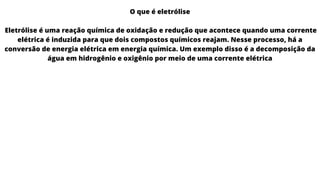 O que é eletrólise
Eletrólise é uma reação química de oxidação e redução que acontece quando uma corrente
elétrica é induzida para que dois compostos químicos reajam. Nesse processo, há a
conversão de energia elétrica em energia química. Um exemplo disso é a decomposição da
água em hidrogênio e oxigênio por meio de uma corrente elétrica
 