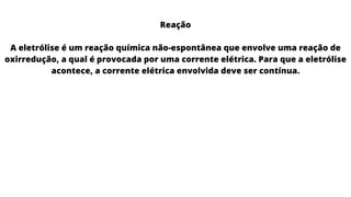 Reação
A eletrólise é um reação química não-espontânea que envolve uma reação de
oxirredução, a qual é provocada por uma corrente elétrica. Para que a eletrólise
acontece, a corrente elétrica envolvida deve ser contínua.
 