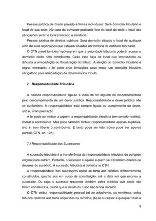 Pessoa jurídica de direito privado e firmas individuais: Será domicilio tributário o
local de sua sede. No caso da atividade praticada fora do local da sede o local das
obrigações será no local praticado a atividade.
Pessoa jurídica de direitos públicos: Será domicilio situado o local de qualquer
uma de suas repartições que estejam situadas no território da entidade tributante.
O CTN prevê também hipótese em que a autoridade tributaria poderá recusar o
domicilio eleito pelo contribuinte. Caso esse seja de local que impossibilita ou
dificulta a arrecadação ou fiscalização do tributo. A eleição do domicilio tributário é
regra, entretanto a lei pode criar limitações caso impor um domicilio tributário
obrigatório para arrecadação de determinados tributo.

7 Responsabilidade Tributária

A palavra responsabilidade liga-se à ideia de ter alguém de responsabilidade
pelo descumprimento de um dever jurídico. Responsabilidade e dever jurídico não
se confundem. A responsabilidade está sempre ligada ao cumprimento do dever,
isto é, anão prestação.
A lei pode ao atribuir a alguém a responsabilidade tributária (em sentido restrito),
liberar o contribuinte. Mas pode também atribuir responsabilidade apenas supletiva,
isto é, sem liberar o contribuinte. E tanto pode ser total como pode ser apenas
parcial (CTN, art. 128).

7.1 Responsabilidade dos Sucessores

A sucessão tributária é a transferência da responsabilidade tributária do obrigado
original para outrem. Portanto, o sucessor é aquele a quem se transferem direitos ou
deveres do sucedido. A sucessão tributária é definida no CTN.
A responsabilidade dos sucessores aplica-se tanto aos créditos definitivamente
constituídos, quanto aos em curso de constituição, até a data em que ocorreu a
sucessão. Ou seja, o sucessor responde também pelos créditos que ainda não
foram constituídos, desde que o direito do Fisco não tenha decaído.
O CTN atribui responsabilidade pessoal (a) ao adquirente, ou remitente, pelos
tributos relativos aos bens adquiridos ou remidos; (b) ao sucessor a qualquer título e
9

 
