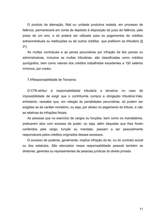 O produto da alienação, filial ou unidade produtiva isolada, em processo de
falência, permanecerá em conta de depósito à disposição do juízo da falência, pelo
prazo de um ano, e só poderá ser utilizado para os pagamentos de créditos
extracontratuais ou restituições ou de outros créditos que preferem ao tributário (§
3º).
As multas contratuais e as penas pecuniárias por infração de leis penais ou
administrativas, inclusive as multas tributárias, são classificadas como créditos
quirógrafos, bem como valores dos créditos trabalhistas excedentes a 150 salários
mínimos, por credor.

7.4 Responsabilidade de Terceiros

O CTN atribui

à

responsabilidade

tributária

a

terceiros

no

caso

de

impossibilidade de exigir que o contribuinte cumpra a obrigação tributária.Vale,
entretanto, ressaltar que, em relação às penalidades pecuniárias, só podem ser
exigidas as de caráter moratório, ou seja, por atraso no pagamento do tributo, e não
as relativas às infrações fiscais.
As pessoas que no exercício de cargos ou funções, bem como os mandatários,
praticarem atos com excesso de poder, ou seja, além daquelas que lhes foram
conferidos pelo cargo, função ou mandato, passam a ser pessoalmente
responsáveis pelos créditos originados desses excessos.
O excesso de poderes, geralmente, implica infração da lei, ou do contrato social
ou dos estatutos. São elencados nessa responsabilidade pessoal também os
diretores, gerentes ou representantes de pessoas jurídicas do direito privado.

11

 