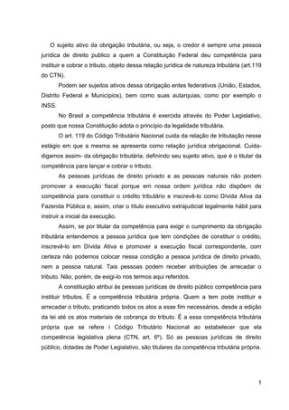 O sujeito ativo da obrigação tributária, ou seja, o credor é sempre uma pessoa
jurídica de direito publico a quem a Constituição Federal deu competência para
instituir e cobrar o tributo, objeto dessa relação jurídica de natureza tributária (art.119
do CTN).
Podem ser sujeitos ativos dessa obrigação entes federativos (União, Estados,
Distrito Federal e Municípios), bem como suas autarquias, como por exemplo o
INSS.
No Brasil a competência tributária é exercida através do Poder Legislativo,
posto que nossa Constituição adota o princípio da legalidade tributária.
O art. 119 do Código Tributário Nacional cuida da relação de tributação nesse
estágio em que a mesma se apresenta como relação jurídica obrigacional. Cuidadigamos assim- da obrigação tributária, definindo seu sujeito ativo, que é o titular da
competência para lançar e cobrar o tributo.
As pessoas jurídicas de direito privado e as pessoas naturais não podem
promover a execução fiscal porque em nossa ordem jurídica não dispõem de
competência para constituir o crédito tributário e inscrevê-lo como Dívida Ativa da
Fazenda Pública e, assim, criar o título executivo extrajudicial legalmente hábil para
instruir a inicial da execução.
Assim, se por titular da competência para exigir o cumprimento da obrigação
tributária entendemos a pessoa jurídica que tem condições de constituir o crédito,
inscrevê-lo em Dívida Ativa e promover a execução fiscal correspondente, com
certeza não podemos colocar nessa condição a pessoa jurídica de direito privado,
nem a pessoa natural. Tais pessoas podem receber atribuições de arrecadar o
tributo. Não, porém, de exigi-lo nos termos aqui referidos.
A constituição atribui às pessoas jurídicas de direito público competência para
instituir tributos. É a competência tributária própria. Quem a tem pode instituir e
arrecadar o tributo, praticando todos os atos a esse fim necessários, desde a edição
da lei até os atos materiais de cobrança do tributo. É a essa competência tributária
própria que se refere i Código Tributário Nacional ao estabelecer que ela
competência legislativa plena (CTN, art. 6º). Só as pessoas jurídicas de direito
público, dotadas de Poder Legislativo, são titulares da competência tributária própria.

1

 