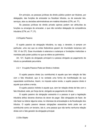 Em princípio, as pessoas jurídicas de direito público podem ser titulares, por
delegação, das funções de arrecadar ou fiscalizar tributos, ou de executar leis,
serviços, atos ou decisões administrativas em matéria tributária (CTN, art. 7º).
Às pessoas jurídicas de direito privado apenas podem ser atribuídas às
funções ou encargos de arrecadar, o que não constitui delegação de competência
tributária (CTN, art. 7º, 3º).

2.2 Sujeito Passivo

O sujeito passivo da obrigação tributária, ou seja, o devedor, é sempre um
particular, uma vez que os entes federativos gozam de imunidade recíproca (art.
150, VI da CF). Essa imunidade é extensiva a autarquia e fundações instituídas e
mantidas pelo poder publico no que se refere ao patrimônio.
Art. 121. Sujeito da obrigação principal é a pessoa obrigada ao pagamento de
tributo ou penalidade pecuniária.

2.2.1 O sujeito Passivo Pode ser Direto e Indireto

O sujeito passivo direto (ou contribuinte) é aquele que tem relação de fato
com o fato tributável, que é na verdade uma forma de manifestação de sua
capacidade contributiva. Assim, no imposto sobre renda, o sujeito passivo direto é
aquele que aufere a renda.
O sujeito passivo indireto é aquele que, sem ter relação direta de fato com o
fato tributável, está, por força da lei, obrigado ao pagamento do tributo.
O sujeito passivo da obrigação acessória é a pessoa à qual a legislação
tributária atribui deveres diversos do dever de pagar. São obrigações de fazer, de
não fazer ou tolerar alguma coisa, no interesse da arrecadação e da fiscalização dos
tributos. O sujeito passivo dessas obrigações acessórias tanto pode ser um
contribuinte como um terceiro, isto é, uma pessoa que não tenha nenhuma relação
direta com o fato gerador da obrigação principal.

2.3 Do Objeto

2

 