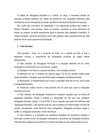 O objeto da obrigação tributária é o tributo, ou seja, o montante devido às
pessoas jurídicas públicas em razão da incidência nas situações definidas pelo
constituinte como indicadoras do poder aquisitivo individual (indicador de riqueza).
Em razão dos princípios da legalidade e da segurança jurídica que regem o
Direito Tributário, uma pessoa, física ou jurídica, somente se torna devedora de
tributo se praticar conduta exatamente igual à descrita pelo legislador tributário. O
código tributário nacional denomina como fato gerador este acontecimento da vida
descrito na lei como passível de tributação.

3 Fato Gerador

Fato gerador - Fato, ou o conjunto de fatos, ou o estado de fato, a que o
legislador vincula o nascimento de obrigações jurídicas de pagar tributo
determinado.
O Fato Gerador da Obrigação Principal é a situação definida em lei como
necessária e suficiente à sua ocorrência, a saber:
a) Situação: é um fato ou conjunto de fatos, uma situação jurídica;
b) Definida em Lei: é matéria de reserva legal. Só lei em sentido estrito pode
descreverdefinir, situação cuja ocorrência gera obrigação tributária principal;
c) Necessária: é indispensável que ocorra a situação descrita em lei, para surgir
à obrigaçãotributária;
d) Suficiente: basta ocorrer o fato previsto em lei para que surja a obrigação
tributária principal.
O Fato Gerador de Obrigação Acessória é qualquer situação que na forma da
legislação aplicável, impõe a prática ou abstenção de ato que não configure
obrigação principal. (artigo 115 do CTN). É uma situação que pode ser definida pela
“legislação tributária”, não apenas pela lei, não é matéria de reserva legal. Do fato de
vender mercadorias, pode decorrer duas obrigações, obrigação principal: pagar o
ICMS; b) obrigação acessória: emitir nota fiscal.
O Fato Gerador e a Hipótese de incidência Hipótese de Incidência designa a
descrição contida na lei, da situação necessária e suficiente da obrigação tributária.
Fato Gerador designa a ocorrência no mundo dos fatos do que está previsto na Lei.

3

 