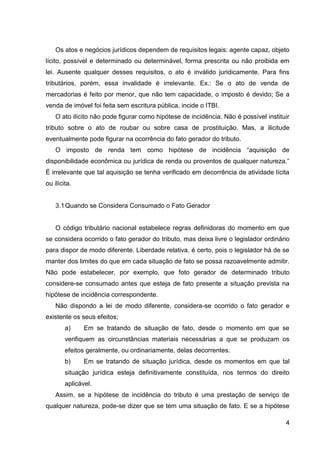 Os atos e negócios jurídicos dependem de requisitos legais: agente capaz, objeto
lícito, possível e determinado ou determinável, forma prescrita ou não proibida em
lei. Ausente qualquer desses requisitos, o ato é inválido juridicamente. Para fins
tributários, porém, essa invalidade é irrelevante. Ex.: Se o ato de venda de
mercadorias é feito por menor, que não tem capacidade, o imposto é devido; Se a
venda de imóvel foi feita sem escritura pública, incide o ITBI.
O ato ilícito não pode figurar como hipótese de incidência. Não é possível instituir
tributo sobre o ato de roubar ou sobre casa de prostituição. Mas, a ilicitude
eventualmente pode figurar na ocorrência do fato gerador do tributo.
O imposto de renda tem como hipótese de incidência “aquisição de
disponibilidade econômica ou jurídica de renda ou proventos de qualquer natureza.”
É irrelevante que tal aquisição se tenha verificado em decorrência de atividade lícita
ou ilícita.

3.1 Quando se Considera Consumado o Fato Gerador

O código tributário nacional estabelece regras definidoras do momento em que
se considera ocorrido o fato gerador do tributo, mas deixa livre o legislador ordinário
para dispor de modo diferente. Liberdade relativa, é certo, pois o legislador há de se
manter dos limites do que em cada situação de fato se possa razoavelmente admitir.
Não pode estabelecer, por exemplo, que foto gerador de determinado tributo
considere-se consumado antes que esteja de fato presente a situação prevista na
hipótese de incidência correspondente.
Não dispondo a lei de modo diferente, considera-se ocorrido o fato gerador e
existente os seus efeitos;
a)

Em se tratando de situação de fato, desde o momento em que se

verifiquem as circunstâncias materiais necessárias a que se produzam os
efeitos geralmente, ou ordinariamente, delas decorrentes.
b)

Em se tratando de situação jurídica, desde os momentos em que tal

situação jurídica esteja definitivamente constituída, nos termos do direito
aplicável.
Assim, se a hipótese de incidência do tributo é uma prestação de serviço de
qualquer natureza, pode-se dizer que se tem uma situação de fato. E se a hipótese
4

 