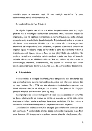 donatário casar, o casamento aqui, PE uma condição resolutória. De suma
ocorrência resultara o desfazimento do ato.

3.4 Insubsistência do Fato Tributável

Se alguém importa mercadoria que esteja temporariamente com importação
proibida, mas a importação é consumada, constatado o fato, é devido o imposto de
importação, pois na hipótese de incidência da norma tributaria não esta a licitude
como elemento. A autoridade da Administração Tributaria pode cobrar o imposto e
não tomar conhecimento da ilicitude, que o importador não poderá alegar como
excludente da obrigação tributária. Entretanto, se prefere fazer valer a proibição de
importar aquela mercadoria impõe ao importador a pena de perdimento do bem, o
imposto não será devido, porque o fato, em sua objetividade, não subsistiu. Não
produziu na realidade econômica, o efeito que lhe é próprio, vale dizer, a integração
daquela mercadoria na economia nacional. Por isto mesmo as autoridades da
Administração Tributária, acertadamente, não cobram os impostos que seriam
devidos pela importação de mercadorias nos casos de contrabando ou descaminho.

4 Solidariedade

Solidariedade é a condição no âmbito jurídico-obrigacional e se caracteriza toda
vez que relativamente ou uma mesma obrigação, existe com interesses comuns dois
ou mais credores. Diz o CTN que são solidariamente obrigadas às pessoas que
tenha interesse comum na situação que constitui o fato gerador da obrigação
principal (Hugo de Brito Machado, 2010, pg. 153).
Exemplo típico de solidariedade passiva é o das pessoas casadas em comunhão
de bens, relativamente ao imposto de renda. A obtenção de renda pelo marido
interessa a mulher, senda a recíproca igualmente verdadeira. Por isto, marido e
mulher são solidariamente obrigados ao pagamento do tributo respectivo.
A existência de interesse comum e situação que somente em cada caso pode
ser examinada. A solidariedade, em tais casos, independe de previsão legal. Nem
pode dizer que há interesse comum nesta ou naquela situação, criando presunção.

6

 