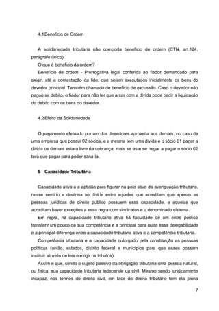 4.1 Beneficio de Ordem

A solidariedade tributaria não comporta beneficio de ordem (CTN, art.124,
parágrafo único).
O que é beneficio da ordem?
Benefício de ordem - Prerrogativa legal conferida ao fiador demandado para
exigir, até a contestação da lide, que sejam executados inicialmente os bens do
devedor principal. Também chamado de benefício de excussão. Caso o devedor não
pague se debito, o fiador para não ter que arcar com a divida pode pedir a liquidação
do debito com os bens do devedor.

4.2 Efeito da Solidariedade

O pagamento efetuado por um dos devedores aproveita aos demais, no caso de
uma empresa que possui 02 sócios, e a mesma tem uma divida é o sócio 01 pagar a
divida os demais estará livre da cobrança, mais se este se negar a pagar o sócio 02
terá que pagar para poder sana-la.

5 Capacidade Tributária

Capacidade ativa e a aptidão para figurar no polo ativo de averiguação tributaria,
nesse sentido a doutrina se divide entre aqueles que acreditam que apenas as
pessoas jurídicas de direito publico possuem essa capacidade, e aquelas que
acreditam haver exceções a essa regra com sindicatos e o denominado sistema.
Em regra, na capacidade tributaria ativa há faculdade de um entre político
transferir um pouco de sua competência e a principal para outra essa delegabilidade
e a principal diferença entre a capacidade tributaria ativa e a competência tributaria.
Competência tributaria e a capacidade outorgado pela constituição as pessoas
políticas (união, estados, distrito federal e municípios para que esses possam
instituir através de leis e exigir os tributos).
Assim e que, sendo o sujeito passivo da obrigação tributaria uma pessoa natural,
ou física, sua capacidade tributaria independe da civil. Mesmo sendo juridicamente
incapaz, nos termos do direito civil, em face do direito tributário tem ela plena
7

 