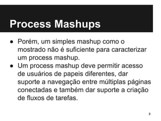 Process Mashups 
● Porém, um simples mashup como o 
mostrado não é suficiente para caracterizar 
um process mashup. 
● Um process mashup deve permitir acesso 
de usuários de papeis diferentes, dar 
suporte a navegação entre múltiplas páginas 
conectadas e também dar suporte a criação 
de fluxos de tarefas. 
8 
 