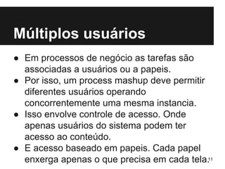 Múltiplos usuários 
● Em processos de negócio as tarefas são 
associadas a usuários ou a papeis. 
● Por isso, um process mashup deve permitir 
diferentes usuários operando 
concorrentemente uma mesma instancia. 
● Isso envolve controle de acesso. Onde 
apenas usuários do sistema podem ter 
acesso ao conteúdo. 
● E acesso baseado em papeis. Cada papel 
enxerga apenas o que precisa em cada tela.11 
 