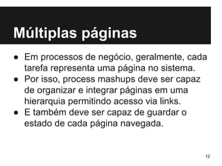 Múltiplas páginas 
● Em processos de negócio, geralmente, cada 
tarefa representa uma página no sistema. 
● Por isso, process mashups deve ser capaz 
de organizar e integrar páginas em uma 
hierarquia permitindo acesso via links. 
● E também deve ser capaz de guardar o 
estado de cada página navegada. 
12 
 