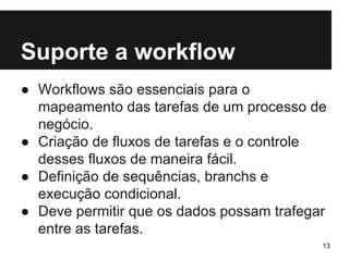 Suporte a workflow 
● Workflows são essenciais para o 
mapeamento das tarefas de um processo de 
negócio. 
● Criação de fluxos de tarefas e o controle 
desses fluxos de maneira fácil. 
● Definição de sequências, branchs e 
execução condicional. 
● Deve permitir que os dados possam trafegar 
entre as tarefas. 
13 
 