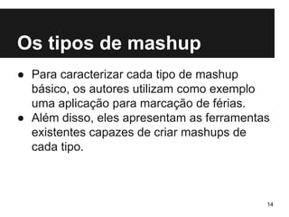 Os tipos de mashup 
● Para caracterizar cada tipo de mashup 
básico, os autores utilizam como exemplo 
uma aplicação para marcação de férias. 
● Além disso, eles apresentam as ferramentas 
existentes capazes de criar mashups de 
cada tipo. 
14 
 