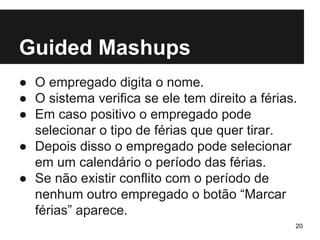 Guided Mashups 
● O empregado digita o nome. 
● O sistema verifica se ele tem direito a férias. 
● Em caso positivo o empregado pode 
selecionar o tipo de férias que quer tirar. 
● Depois disso o empregado pode selecionar 
em um calendário o período das férias. 
● Se não existir conflito com o período de 
nenhum outro empregado o botão “Marcar 
férias” aparece. 
20 
 