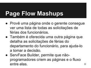 Page Flow Mashups 
● Provê uma página onde o gerente consegue 
ver uma lista de todas as solicitações de 
férias dos funcionários. 
● Também é oferecida uma outra página que 
detalha as solicitações de férias do 
departamento do funcionário, para ajuda-lo 
a tomar a decisão. 
● ServFace Builder, permite que não-programadores 
criem as páginas e o fluxo 
entre elas. 22 
 