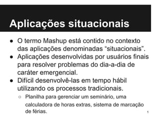 Aplicações situacionais 
● O termo Mashup está contido no contexto 
das aplicações denominadas “situacionais”. 
● Aplicações desenvolvidas por usuários finais 
para resolver problemas do dia-a-dia de 
caráter emergencial. 
● Difícil desenvolvê-las em tempo hábil 
utilizando os processos tradicionais. 
○ Planilha para gerenciar um seminário, uma 
calculadora de horas extras, sistema de marcação 
de férias. 1 
 