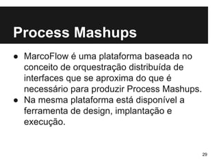Process Mashups 
● MarcoFlow é uma plataforma baseada no 
conceito de orquestração distribuída de 
interfaces que se aproxima do que é 
necessário para produzir Process Mashups. 
● Na mesma plataforma está disponível a 
ferramenta de design, implantação e 
execução. 
29 
 