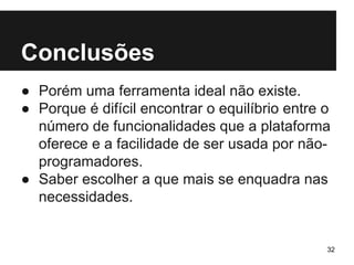 Conclusões 
● Porém uma ferramenta ideal não existe. 
● Porque é difícil encontrar o equilíbrio entre o 
número de funcionalidades que a plataforma 
oferece e a facilidade de ser usada por não-programadores. 
● Saber escolher a que mais se enquadra nas 
necessidades. 
32 
 