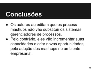 Conclusões 
● Os autores acreditam que os process 
mashups não vão substituir os sistemas 
gerenciadores de processos. 
● Pelo contrário, eles vão incrementar suas 
capacidades e criar novas oportunidades 
pelo adoção dos mashups no ambiente 
empresarial. 
33 
 