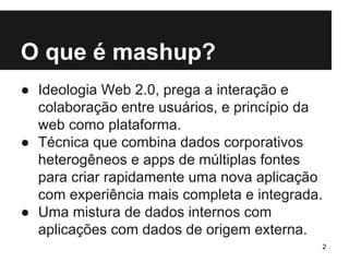 O que é mashup? 
● Ideologia Web 2.0, prega a interação e 
colaboração entre usuários, e princípio da 
web como plataforma. 
● Técnica que combina dados corporativos 
heterogêneos e apps de múltiplas fontes 
para criar rapidamente uma nova aplicação 
com experiência mais completa e integrada. 
● Uma mistura de dados internos com 
aplicações com dados de origem externa. 
2 
 