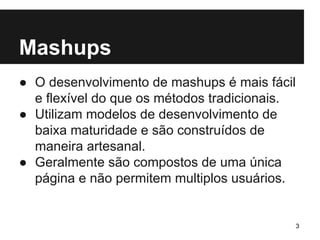 Mashups 
● O desenvolvimento de mashups é mais fácil 
e flexível do que os métodos tradicionais. 
● Utilizam modelos de desenvolvimento de 
baixa maturidade e são construídos de 
maneira artesanal. 
● Geralmente são compostos de uma única 
página e não permitem multiplos usuários. 
3 
 