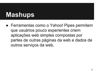 Mashups 
● Ferramentas como o Yahoo! Pipes permitem 
que usuários pouco experientes criem 
aplicações web simples compostas por 
partes de outras páginas da web e dados de 
outros serviços da web. 
4 
 