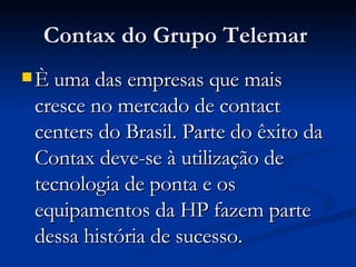 Contax do Grupo Telemar   È uma das empresas que mais cresce no mercado de contact centers do Brasil. Parte do êxito da Contax deve-se à utilização de tecnologia de ponta e os equipamentos da HP fazem parte dessa história de sucesso.  